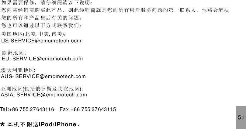 如果 需要保 修， 请仔 细阅读 以下说明：您向 某经销 商购 买此 产品， 则此经销 商就 是 您的所有售 后服 务问题 的第一 联系人， 他 将会解决您的 所有和 产品 售后 有关的 问题。您也 可以通 过以 下方 式联系 我们：本 机 不 附送iPod/ .iPhoneTe l:+86 755 27643116 Fax:+86 755 27643115美国 地区 北美 中 美 南 美 ：( , , )US-SERVICE@emomotech.com欧 洲地区 ：EU- SERVICE@emomotech.com澳 大利亚 地区:AUS- SERVICE@emomotech.com亚洲地 区 包 括俄罗 斯及其 它地 区( ):ASIA- SERVICE@emomotech.com51
