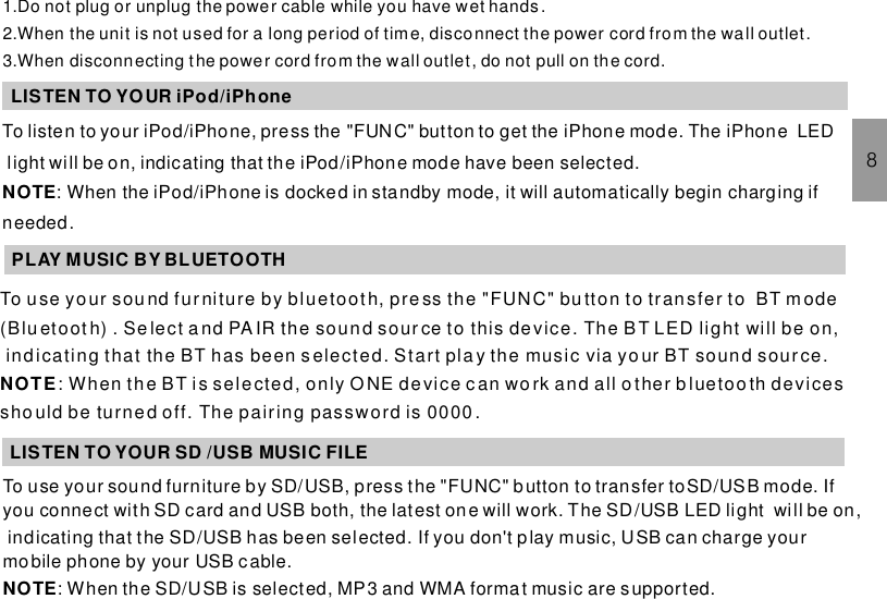 1.Do not plug or unplug the power cable while you have wet hands.2.When the unit is not used for a long period of time, disconnect the power cord from the wall outlet.3.When disconnecting the power cord from the wall outlet, do not pull on the cord.LISTEN TO YOUR iPod/iPhonePLAY MUSIC BY BLUETOOTH8LISTEN TO YOUR SD /USB MUSIC FILETo listen to your iPod/iPhone, press the button to get the iPhone mode. The iPhone LEDlight will be on, indicating that the iPod/iPhone mode have been selected.: When the iPod/iPhone is docked in standby mode, it will automatically begin charging ifneeded.&quot;FUNC&quot;NOTETo use your sou nd furniture by bluetooth, pre ss the &quot;FUNC&quot; bu tton to transfer to BT mode(B lu etoot h) . Se lect a nd PA IR the sound sour ce to this de vice . The BT LED li ght will be on,indicating that the BT has been s elected. Start pla y the music via your BT soun d source.: When th e BT i s sele cted, only O NE de vice c an wo rk and all o ther b l ueto o th devi cessho uld be turned off. The pairing password is 0000.NOTETo use your sound furniture by SD/USB, press the &quot;FUNC&quot; button to transfer toSD/USB mode. Ifyou connect with SD card and USB both, the latest one will work. The SD/USB LED light will be on,indicating that the SD/USB has been selected. If you don&apos;t play music, USB can charge yourmobile phone by your USB cable.: When the SD/USB is selected, MP3 and WMA format music are supported.NOTE