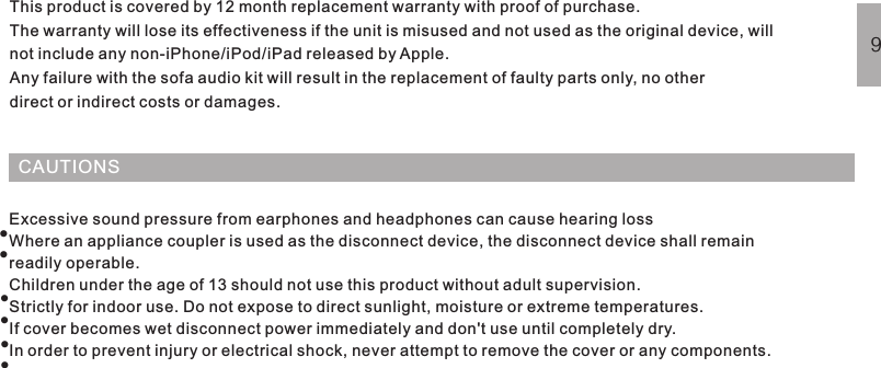 CAUTIONSThis product is covered by 12 month replacement warranty with proof of purchase.The warranty will lose its effectiveness if the unit is misused and not used as the original device, willnot include any non-iPhone/iPod/iPad released by Apple.Any failure with the sofa audio kit will result in the replacement of faulty parts only, no otherdirect or indirect costs or damages.Excessive sound pressure from earphones and headphones can cause hearing lossWhere an appliance coupler is used as the disconnect device, the disconnect device shall remainreadily operable.Children under the age of 13 should not use this product without adult supervision.Strictly for indoor use. Do not expose to direct sunlight, moisture or extreme temperatures.If cover becomes wet disconnect power immediately and don&apos;t use until completely dry.In order to prevent injury or electrical shock, never attempt to remove the cover or any components.FREQUENTLY ASKED QUESTIONSWARRANTY······9