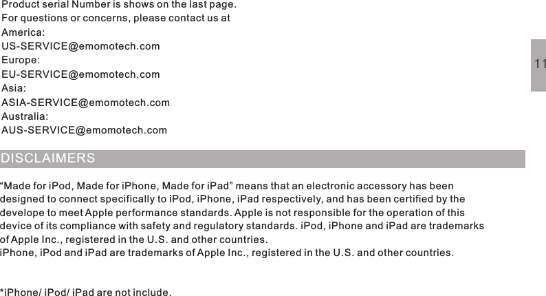 DISCLAIMERS“Made for iPod, Made for iPhone, Made for iPad” means that an electronic accessory has beendesigned to connect specifically to iPod, iPhone, iPad respectively, and has been certified by thedevelope to meet Apple performance standards.Apple is not responsible for the operation of thisdevice of its compliance with safety and regulatory standards. iPod, iPhone and iPad are trademarksof Apple Inc., registered in the U.S. and other countries.iPhone, iPod and iPad are trademarks of Apple Inc., registered in the U.S. and other countries.*iPhone/ iPod/ iPad are not include.11Product serial Number is shows on the last page.For questions or concerns, please contact us atAmerica:US-SERVICE@emomotech.comEurope:EU-SERVICE@emomotech.comAsia:ASIA-SERVICE@emomotech.comAustralia:AUS-SERVICE@emomotech.com