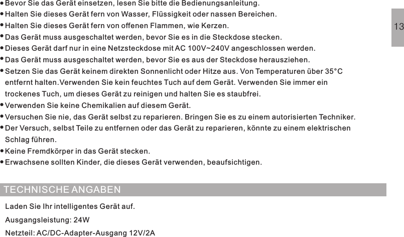 SICHERHEITSHINWEISBevor Sie das Gerät einsetzen, lesen Sie bitte die Bedienungsanleitung.Halten Sie dieses Gerät fern von Wasser, Flüssigkeit oder nassen Bereichen.Halten Sie dieses Gerät fern von offenen Flammen, wie Kerzen.Das Gerät muss ausgeschaltet werden, bevor Sie es in die Steckdose stecken.Dieses Gerät darf nur in eine Netzsteckdose mit AC 100V~240V angeschlossen werden.Das Gerät muss ausgeschaltet werden, bevor Sie es aus der Steckdose herausziehen.Setzen Sie das Gerät keinem direkten Sonnenlicht oder Hitze aus. Von Temperaturen über 35°Centfernt halten.Verwenden Sie kein feuchtes Tuch auf dem Gerät. Verwenden Sie immer eintrockenes Tuch, um dieses Gerät zu reinigen und halten Sie es staubfrei.Verwenden Sie keine Chemikalien auf diesem Gerät.Versuchen Sie nie, das Gerät selbst zu reparieren. Bringen Sie es zu einem autorisierten Techniker.Der Versuch, selbst Teile zu entfernen oder das Gerät zu reparieren, könnte zu einem elektrischenSchlag führen.Keine Fremdkörper in das Gerät stecken.Erwachsene sollten Kinder, die dieses Gerät verwenden, beaufsichtigen.············TECHNISCHE ANGABENLaden Sie Ihr intelligentes Gerät auf.Ausgangsleistung: 24WNetzteil: AC/DC-Adapter-Ausgang 12V/2A13