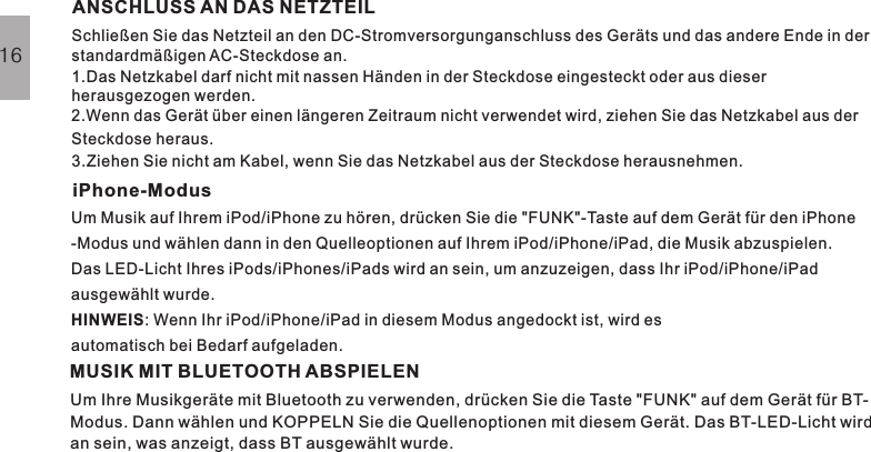 GRUNDBEDIENUNGANSCHLUSS AN DAS NETZTEILSchließen Sie das Netzteil an den DC-Stromversorgunganschluss des Geräts und das andere Ende in derstandardmäßigen AC-Steckdose an.1.Das Netzkabel darf nicht mit nassen Händen in der Steckdose eingesteckt oder aus dieserherausgezogen werden.2.Wenn das Gerät über einen längeren Zeitraum nicht verwendet wird, ziehen Sie das Netzkabel aus derSteckdose heraus.3.Ziehen Sie nicht am Kabel, wenn Sie das Netzkabel aus der Steckdose herausnehmen.iPhone-ModusUm Musik auf Ihrem iPod/iPhone zu hören, drücken Sie die &quot;FUNK&quot;-Taste auf dem Gerät für den iPhone-Modus und wählen dann in den Quelleoptionen auf Ihrem iPod/iPhone/iPad, die Musik abzuspielen.Das LED-Licht Ihres iPods/iPhones/iPads wird an sein, um anzuzeigen, dass Ihr iPod/iPhone/iPadausgewählt wurde.: Wenn Ihr iPod/iPhone/iPad in diesem Modus angedockt ist, wird esautomatisch bei Bedarf aufgeladen.HINWEIS16MUSIK MIT BLUETOOTH ABSPIELENUm Ihre Musikgeräte mit Bluetooth zu verwenden, drücken Sie die Taste &quot;FUNK&quot; auf dem Gerät für BT-Modus. Dann wählen und KOPPELN Sie die Quellenoptionen mit diesem Gerät. Das BT-LED-Licht wirdan sein, was anzeigt, dass BT ausgewählt wurde.