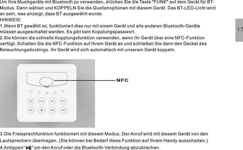 Um Ihre Musikgeräte mit Bluetooth zu verwenden, drücken Sie die Taste &quot;FUNK&quot; auf dem Gerät für BT-Modus. Dann wählen und KOPPELN Sie die Quellenoptionen mit diesem Gerät. Das BT-LED-Licht wirdan sein, was anzeigt, dass BT ausgewählt wurde.HINWEIS:1.Wenn BT gewählt ist, funktioniert dies nur mit einem Gerät und alle anderen Bluetooth-Gerätemüssen ausgeschaltet werden. Es gibt kein Kopplungspasswort.2.Sie können die schnelle Kopplungsfunktion verwenden, wenn Ihr Gerät über eine NFC-Funktionverfügt. Schalten Sie die NFC-Funktion auf Ihrem Gerät an und schließen Sie dann den Deckel desBeleuchtungsdockings. Ihr Gerät wird sich automatisch mit unserem Gerät koppeln.3.Die Freisprechfunktion funktioniert mit diesem Modus. Der Anruf wird mit diesem Gerät von denLautsprechern übertragen. (Sie können bei Bedarf diese Funktion auf Ihrem Handy ausschalten.)4.Antippen“ ”um den Anruf oder die Bluetooth-Verbindung abzubrechen.17NFC