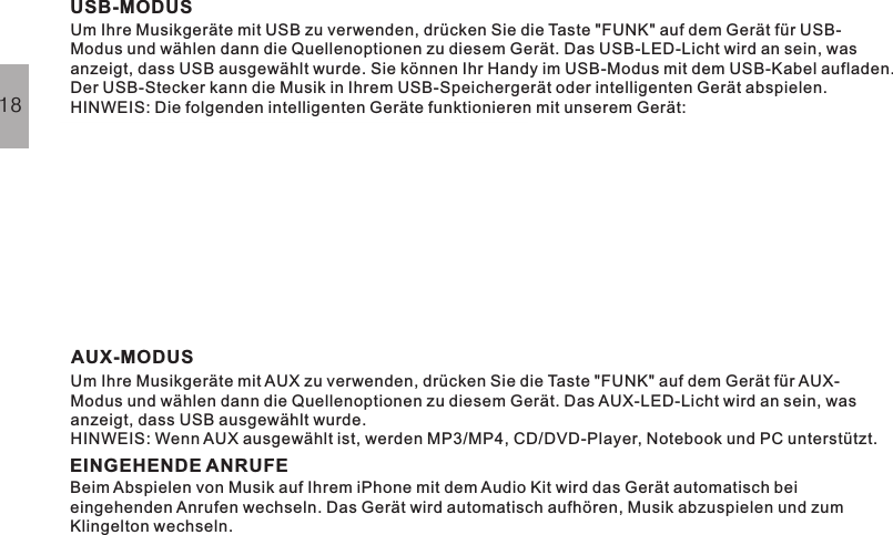 USB-MODUSUm Ihre Musikgeräte mit USB zu verwenden, drücken Sie die Taste &quot;FUNK&quot; auf dem Gerät für USB-Modus und wählen dann die Quellenoptionen zu diesem Gerät. Das USB-LED-Licht wird an sein, wasanzeigt, dass USB ausgewählt wurde. Sie können Ihr Handy im USB-Modus mit dem USB-Kabel aufladen.Der USB-Stecker kann die Musik in Ihrem USB-Speichergerät oder intelligenten Gerät abspielen.HINWEIS: Die folgenden intelligenten Geräte funktionieren mit unserem Gerät:AUX-MODUSEINGEHENDE ANRUFEUm Ihre Musikgeräte mit AUX zu verwenden, drücken Sie die Taste &quot;FUNK&quot; auf dem Gerät fürAUX-Modus und wählen dann die Quellenoptionen zu diesem Gerät. Das AUX-LED-Licht wird an sein, wasanzeigt, dass USB ausgewählt wurde.HINWEIS: Wenn AUX ausgewählt ist, werden MP3/MP4, CD/DVD-Player, Notebook und PC unterstützt.Beim Abspielen von Musik auf Ihrem iPhone mit dem Audio Kit wird das Gerät automatisch beieingehenden Anrufen wechseln. Das Gerät wird automatisch aufhören, Musik abzuspielen und zumKlingelton wechseln.18iOS System:iPod touch 4 iPhone4s iPhone 4