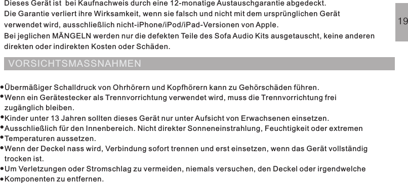 VORSICHTSMASSNAHMENDieses Gerät ist  bei Kaufnachweis durch eine 12-monatige Austauschgarantie abgedeckt.Die Garantie verliert ihre Wirksamkeit, wenn sie falsch und nicht mit dem ursprünglichen Gerätverwendet wird, ausschließlich nicht-iPhone/iPod/iPad-Versionen von Apple.Bei jeglichen MÄNGELN werden nur die defekten Teile des Sofa Audio Kits ausgetauscht, keine anderendirekten oder indirekten Kosten oder Schäden.HÄUFIG GESTELLTE FRAGENGARANTIE19Übermäßiger Schalldruck von Ohrhörern und Kopfhörern kann zu Gehörschäden führen.Wenn ein Gerätestecker als Trennvorrichtung verwendet wird, muss die Trennvorrichtung freizugänglich bleiben.Kinder unter 13 Jahren sollten dieses Gerät nur unter Aufsicht von Erwachsenen einsetzen.Ausschließlich für den Innenbereich. Nicht direkter Sonneneinstrahlung, Feuchtigkeit oder extremenTemperaturen aussetzen.Wenn der Deckel nass wird, Verbindung sofort trennen und erst einsetzen, wenn das Gerät vollständigtrocken ist.Um Verletzungen oder Stromschlag zu vermeiden, niemals versuchen, den Deckel oder irgendwelcheKomponenten zu entfernen.········