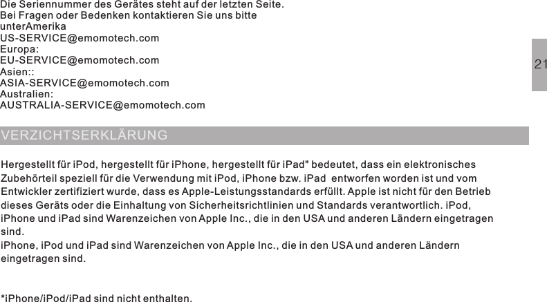 Die Seriennummer des Gerätes steht auf der letzten Seite.Bei Fragen oder Bedenken kontaktieren Sie uns bitteunterAmerikaUS-SERVICE@emomotech.comEuropa:EU-SERVICE@emomotech.comAsien::ASIA-SERVICE@emomotech.comAustralien:AUSTRALIA-SERVICE@emomotech.comVERZICHTSERKLÄRUNGHergestellt für iPod, hergestellt für iPhone, hergestellt für iPad&quot; bedeutet, dass ein elektronischesZubehörteil speziell für die Verwendung mit iPod, iPhone bzw. iPad  entworfen worden ist und vomEntwickler zertifiziert wurde, dass esApple-Leistungsstandards erfüllt. Apple ist nicht für den Betriebdieses Geräts oder die Einhaltung von Sicherheitsrichtlinien und Standards verantwortlich. iPod,iPhone und iPad sind Warenzeichen von Apple Inc., die in den USA und anderen Ländern eingetragensind.*iPhone/iPod/iPad sind nicht enthalten.iPhone, iPod und iPad sind Warenzeichen von Apple Inc., die in den USA und anderen Länderneingetragen sind.21