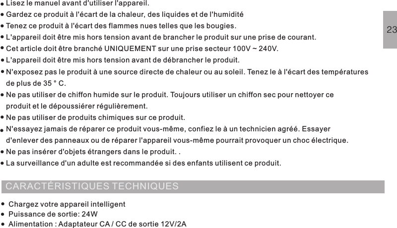 Lisez le manuel avant d&apos;utiliser l&apos;appareil.Gardez ce produit à l&apos;écart de la chaleur, des liquides et de l&apos;humiditéTenez ce produit à l&apos;écart des flammes nues telles que les bougies.L&apos;appareil doit être mis hors tension avant de brancher le produit sur une prise de courant.Cet article doit être branché UNIQUEMENT sur une prise secteur 100V ~ 240V.L&apos;appareil doit être mis hors tension avant de débrancher le produit.N&apos;exposez pas le produit à une source directe de chaleur ou au soleil. Tenez le à l&apos;écart des températuresde plus de 35 ° C.Ne pas utiliser de chiffon humide sur le produit. Toujours utiliser un chiffon sec pour nettoyer ceproduit et le dépoussiérer régulièrement.Ne pas utiliser de produits chimiques sur ce produit.N&apos;essayez jamais de réparer ce produit vous-même, confiez le à un technicien agréé. Essayerd&apos;enlever des panneaux ou de réparer l&apos;appareil vous-même pourrait provoquer un choc électrique.Ne pas insérer d&apos;objets étrangers dans le produit.La surveillance d&apos;un adulte est recommandée si des enfants utilisent ce produit..AVERTISSEMENT DE SÉCURITÉ23···········CARACTÉRISTIQUES TECHNIQUESChargez votre appareil intelligentPuissance de sortie: 24WAlimentation : Adaptateur CA / CC de sortie 12V/2A····