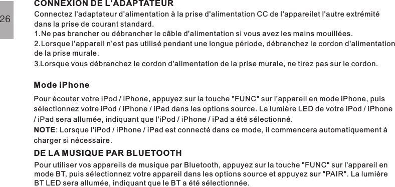 Connectez l&apos;adaptateur d&apos;alimentation à la prise d&apos;alimentation CC de l&apos;appareilet l&apos;autre extrémitédans la prise de courant standard.1.Ne pas brancher ou débrancher le câble d&apos;alimentation si vous avez les mains mouillées.2.Lorsque l&apos;appareil n&apos;est pas utilisé pendant une longue période, débranchez le cordon d&apos;alimentationde la prise murale.3 Lorsque vous débranchez le cordon d&apos;alimentation de la prise murale, ne tirez pas sur le cordon..Pour écouter votre iPod / iPhone, appuyez sur la touche &quot;FUNC&quot; sur l&apos;appareil en mode iPhone, puissélectionnez votre iPod / iPhone / iPad dans les options source. La lumière LED de votre iPod / iPhone/ iPad sera allumée, indiquant que l&apos;iPod / iPhone / iPad a été sélectionné.: Lorsque l&apos;iPod / iPhone / iPad est connecté dans ce mode, il commencera automatiquement àcharger si nécessaire.NOTECONNEXION DE L&apos;ADAPTATEURMode iPhoneFONCTIONS DE BASE26DE LA MUSIQUE PAR BLUETOOTHPour utiliser vos appareils de musique par Bluetooth, appuyez sur la touche &quot;FUNC&quot; sur l&apos;appareil enmode BT, puis sélectionnez votre appareil dans les options source et appuyez sur &quot;PAIR&quot;. La lumièreBT LED sera allumée, indiquant que le BT a été sélectionnée.