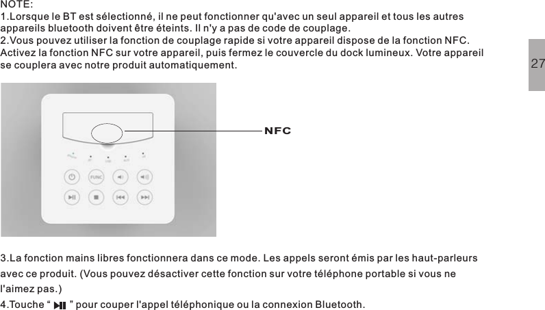 NOTE:1.Lorsque le BT est sélectionné, il ne peut fonctionner qu&apos;avec un seul appareil et tous les autresappareils bluetooth doivent être éteints. Il n&apos;y a pas de code de couplage.2.Vous pouvez utiliser la fonction de couplage rapide si votre appareil dispose de la fonction NFC.Activez la fonction NFC sur votre appareil, puis fermez le couvercle du dock lumineux. Votre appareilse couplera avec notre produit automatiquement.3.La fonction mains libres fonctionnera dans ce mode. Les appels seront émis par les haut-parleursavec ce produit. (Vous pouvez désactiver cette fonction sur votre téléphone portable si vous nel&apos;aimez pas.)4.Touche pour couper l&apos;appel téléphonique ou la connexion Bluetooth.“”27NFC