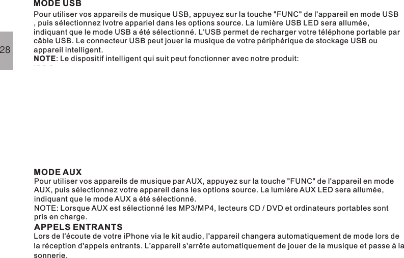 MODE USBPour utiliser vos appareils de musique USB, appuyez sur la touche &quot;FUNC&quot; de l&apos;appareil en mode USB, puis sélectionnez lvotre appariel dans les options source. La lumière USB LED sera allumée,indiquant que le mode USB a été sélectionné. L&apos;USB permet de recharger votre téléphone portable parcâble USB. Le connecteur USB peut jouer la musique de votre périphérique de stockage USB ouappareil intelligent.: Le dispositif intelligent qui suit peut fonctionner avec notre produit:NOTEMODE AUXAPPELS ENTRANTSPour utiliser vos appareils de musique par AUX, appuyez sur la touche &quot;FUNC&quot; de l&apos;appareil en modeAUX, puis sélectionnez votre appareil dans les options source. La lumière AUX LED sera allumée,indiquant que le mode AUX a été sélectionné.NOTE: Lorsque AUX est sélectionné les MP3/MP4, lecteurs CD / DVD et ordinateurs portables sontpris en charge.Lors de l&apos;écoute de votre iPhone via le kit audio, l&apos;appareil changera automatiquement de mode lors dela réception d&apos;appels entrants. L&apos;appareil s&apos;arrête automatiquement de jouer de la musique et passe à lasonnerie.28iOS System:iPod touch 4 iPhone4s iPhone 4 iPad