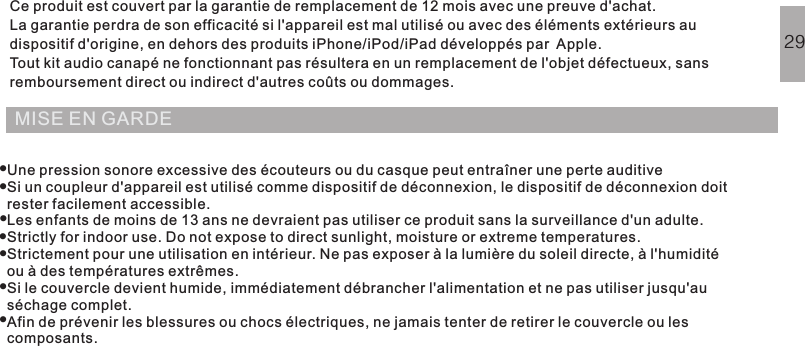 MISE EN GARDECe produit est couvert par la garantie de remplacement de 12 mois avec une preuve d&apos;achat.La garantie perdra de son efficacité si l&apos;appareil est mal utilisé ou avec des éléments extérieurs audispositif d&apos;origine, en dehors des produits iPhone/iPod/iPad développés par Apple.Tout kit audio canapé ne fonctionnant pas résultera en un remplacement de l&apos;objet défectueux, sansremboursement direct ou indirect d&apos;autres coûts ou dommages.Une pression sonore excessive des écouteurs ou du casque peut entraîner une perte auditiveSi un coupleur d&apos;appareil est utilisé comme dispositif de déconnexion, le dispositif de déconnexion doitrester facilement accessible.Les enfants de moins de 13 ans ne devraient pas utiliser ce produit sans la surveillance d&apos;un adulte.Strictly for indoor use. Do not expose to direct sunlight, moisture or extreme temperatures.Strictement pour une utilisation en intérieur. Ne pas exposer à la lumière du soleil directe, à l&apos;humiditéou à des températures extrêmes.Si le couvercle devient humide, immédiatement débrancher l&apos;alimentation et ne pas utiliser jusqu&apos;auséchage complet.Afin de prévenir les blessures ou chocs électriques, ne jamais tenter de retirer le couvercle ou lescomposants.QUESTIONS POSÉES FRÉQUEMMENTGARANTIE29·······