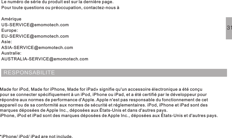 Le numéro de série du produit est sur la dernière page.Pour toute questions ou préoccupation, contactez-nous àAmériqueUS-SERVICE@emomotech.comEurope:EU-SERVICE@emomotech.comAsie:ASIA-SERVICE@emomotech.comAustralie:AUSTRALIA-SERVICE@emomotech.comRESPONSABILITEMade for iPod, Made for iPhone, Made for iPad» signifie qu&apos;un accessoire électronique a été conçupour se connecter spécifiquement à un iPod, iPhone ou iPad, et a été certifié par le développeur pourrépondre aux normes de performance d&apos;Apple. Apple n&apos;est pas responsable du fonctionnement de cetappareil ou de sa conformité aux normes de sécurité et réglementaires. iPod, iPhone et iPad sont desmarques déposées de Apple Inc., déposées aux États-Unis et dans d&apos;autres pays.iPhone, iPod et iPad sont des marques déposées de Apple Inc., déposées aux États-Unis et d&apos;autres pays.*iPhone/ iPod/ iPad are not include.31