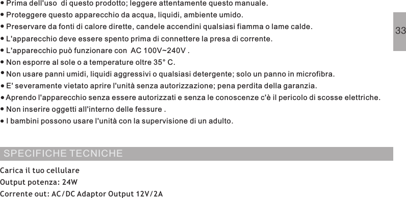 Prima dell&apos;uso  di questo prodotto; leggere attentamente questo manuale.Proteggere questo apparecchio da acqua, liquidi, ambiente umido.Preservare da fonti di calore dirette, candele accendini qualsiasi fiamma o lame calde.L&apos;apparecchio deve essere spento prima di connettere la presa di corrente.L&apos;apparecchio può funzionare con AC 100V~240V .Non esporre al sole o a temperature oltre 35° C.Non usare panni umidi, liquidi aggressivi o qualsiasi detergente; solo un panno in microfibra.E&apos; severamente vietato aprire l&apos;unità senza autorizzazione; pena perdita della garanzia.Aprendo l&apos;apparecchio senza essere autorizzati e senza le conoscenze c&apos;è il pericolo di scosse elettriche.Non inserire oggetti all&apos;interno delle fessure .I bambini possono usare l&apos;unità con la supervisione di un adulto.NORME DI SICUREZZA···········SPECIFICHE TECNICHECarica il tuo cellulareOutput potenza: 24WCorrente out: AC/DC Adaptor Output 12V/2A33