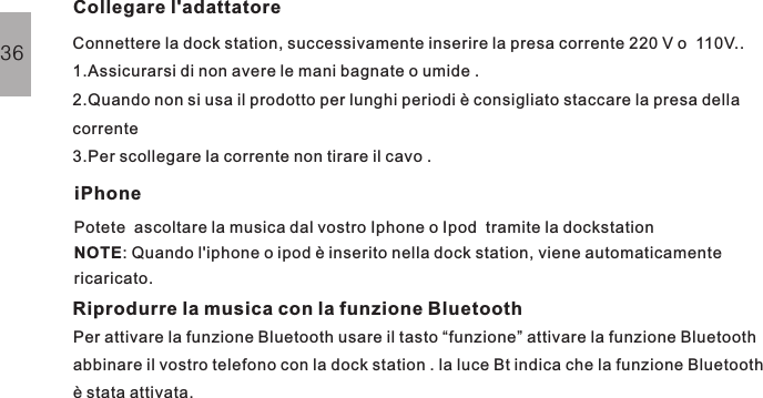 Connettere la dock station, successivamente inserire la presa corrente 220 V o  110V..1.Assicurarsi di non avere le mani bagnate o umide .2.Quando non si usa il prodotto per lunghi periodi è consigliato staccare la presa dellacorrente3.Per scollegare la corrente non tirare il cavo .Collegare l&apos;adattatoreOPERAZIONI BASIPotete  ascoltare la musica dal vostro Iphone o Ipod  tramite la dockstation: Quando l&apos;iphone o ipod è inserito nella dock station, viene automaticamentericaricato.NOTEiPhone36Riprodurre la musica con la funzione BluetoothPer attivare la funzione Bluetooth usare il tasto “funzione” attivare la funzione Bluetoothabbinare il vostro telefono con la dock station . la luce Bt indica che la funzione Bluetoothè stata attivata.