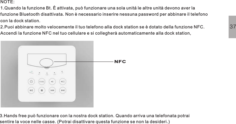 NOTE:1.Quando la funzione Bt. È attivata, può funzionare una sola unitá le altre unità devono aver lafunzione Bluetooth disattivata. Non è necessario inserire nessuna password per abbinare il telefonocon la dock station.2.Puoi abbinare molto velocemente il tuo telefono alla dock station se è dotato della funzione NFC.Accendi la funzione NFC nel tuo cellulare e si collegherà automaticamente alla dock station,3.Hands free può funzionare con la nostra dock station. Quando arriva una telefonata potraisentire la voce nelle casse. (Potrai disattivare questa funzione se non la desideri.)37NFC