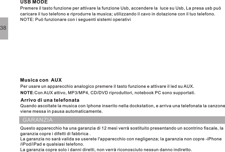 USB MODEPremere il tasto funzione per attivare la funzione Usb, accendere la  luce su Usb, La presa usb puòcaricare il tuo telefono e riprodurre la musica; utilizzando il cavo in dotazione con il tuo telefono.NOTE: Può funzionare con i seguenti sistemi operativiMusica con AUXArrivo di una telefonataSystème iOS:o.Per usare un apparecchio analogico premere il tasto funzione e attivare il led su AUX.:Con AUX attivo, MP3/MP4, CD/DVD riproduttori, notebook PC sono supportati.NOTEQuando ascoltate la musica con Iphone inserito nella dockstation, e arriva una telefonata la canzoneviene messa in pausa automaticamente.Questo apparecchio ha una garanzia di 12 mesi verrà sostituito presentando un scontrino fiscale, lagaranzia copre i difetti di fabbrica .La garanzia no sarà valida se userete l&apos;apparecchio con negligenza; la garanzia non copre -iPhone/iPod/iPad e qualsiasi telefono.La garanzia copre solo i danni diretti, non verrà riconosciuto nessun danno indiretto.GARANZIA38