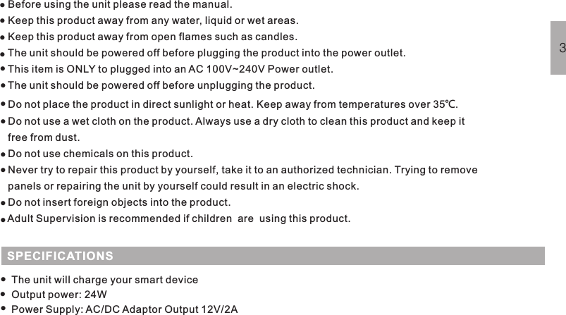 Before using the unit please read the manual.Keep this product away from any water, liquid or wet areas.Keep this product away from open flames such as candles.The unit should be powered off before plugging the product into the power outlet.This item is ONLY to plugged into an AC 100V~240V Power outlet.The unit should be powered off before unplugging the product.Do not place the product in direct sunlight or heat. Keep away from temperatures over 35 .Do not use a wet cloth on the product. Always use a dry cloth to clean this product and keep itfree from dust.Do not use chemicals on this product.Never try to repair this product by yourself, take it to an authorized technician. Trying to removepanels or repairing the unit by yourself could result in an electric shock.Do not insert foreign objects into the product.Adult Supervision is recommended if children  are  using this product.℃SAFETY WARNING3············SPECIFICATIONSThe unit will charge your smart deviceOutput power: 24WPower Supply: AC/DC Adaptor Output 12V/2A···