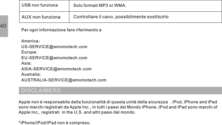 USB non funziona Solo formati MP3 or WMA.AUX non funziona Controllare il cavo, possibilmente sostituirloPer ogni informazione fare riferimento aAmericaUS-SERVICE@emomotech.comEurope:EU-SERVICE@emomotech.comAsia:ASIA-SERVICE@emomotech.comAustralia:AUSTRALIA-SERVICE@emomotech.com：DISCLAIMERSApple non è responsabile della funzionalità di questa unità della sicurezza  . iPod, iPhone and iPadsono marchi registrati da Apple Inc., in tutti i paesi del Mondo iPhone, iPod and iPad sono marchi ofApple Inc., registrati  in the U.S. and altri paesi del mondo.*iPhone/iPod/iPad non è compreso.40