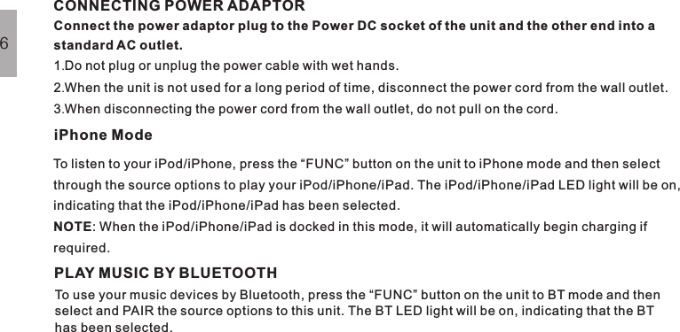 Connect the power adaptor plug to the Power DC socket of the unit and the other end into astandard AC outlet.1 Do not plug or unplug the power cable with wet hands.2 When the unit is not used for a long period of time, disconnect the power cord from the wall outlet.3 When disconnecting the power cord from the wall outlet, do not pull on the cord....To listen to your iPod/iPhone, press the “FUNC” button on the unit to iPhone mode and then selectthrough the source options to play your iPod/iPhone/iPad. The iPod/iPhone/iPad LED light will be on,indicating that the iPod/iPhone/iPad has been selected.: When the iPod/iPhone/iPad is docked in this mode, it will automatically begin charging ifrequired.NOTECONNECTING POWER ADAPTORiPhone ModeBASIC OPERATION6PLAY MUSIC BY BLUETOOTHTo use your music devices by Bluetooth, press the “FUNC” button on the unit to BT mode and thenselect and PAIR the source options to this unit. The BT LED light will be on, indicating that the BThas been selected.