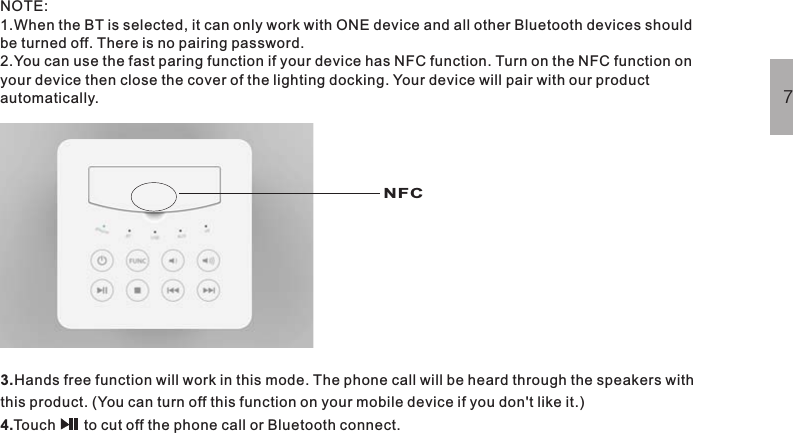 NOTE:1.When the BT is selected, it can only work with ONE device and all other Bluetooth devices shouldbe turned off. There is no pairing password.2.You can use the fast paring function if your device has NFC function. Turn on the NFC function onyour device then close the cover of the lighting docking. Your device will pair with our productautomatically.3.4.Hands free function will work in this mode. The phone call will be heard through the speakers withthis product. (You can turn off this function on your mobile device if you don&apos;t like it.)Touch       to cut off the phone call or Bluetooth connect.7NFC