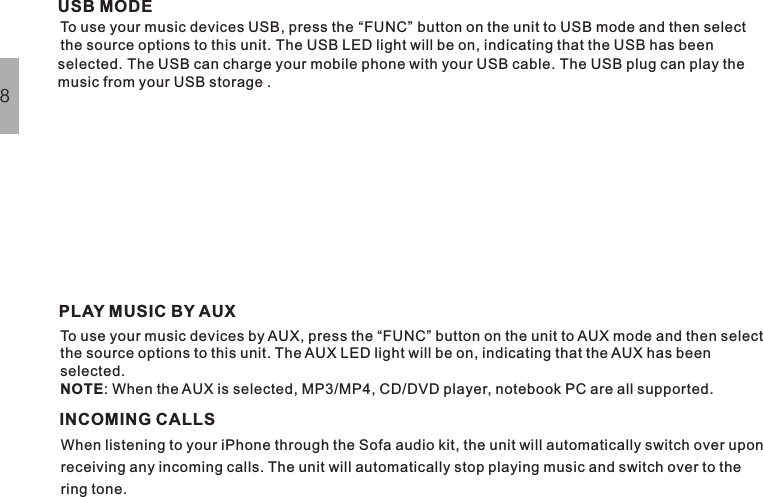 PLAY MUSIC BY AUXINCOMING CALLSTo use your music devices by AUX, press the “FUNC” button on the unit to AUX mode and then selectthe source options to this unit. The AUX LED light will be on, indicating that the AUX has beenselected.: When the AUX is selected, MP3/MP4, CD/DVD player, notebook PC are all supported.NOTEWhen listening to your iPhone through the Sofa audio kit, the unit will automatically switch over uponreceiving any incoming calls. The unit will automatically stop playing music and switch over to thering tone.8USB MODETo use your music devices USB, press the “FUNC” button on the unit to USB mode and then select the source options to this unit. The USB LED light will be on, indicating that the USB has been selected. The USB can charge your mobile phone with your USB cable. The USB plug can play the music from your USB storage .