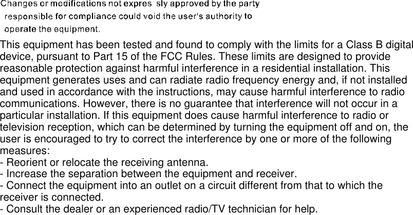 This equipment has been tested and found to comply with the limits for a Class B digitaldevice, pursuant to Part 15 of the FCC Rules. These limits are designed to providereasonable protection against harmful interference in a residential installation. Thisequipment generates uses and can radiate radio frequency energy and, if not installedand used in accordance with the instructions, may cause harmful interference to radiocommunications. However, there is no guarantee that interference will not occur in aparticular installation. If this equipment does cause harmful interference to radio ortelevision reception, which can be determined by turning the equipment off and on, theuser is encouraged to try to correct the interference by one or more of the followingmeasures:- Reorient or relocate the receiving antenna.- Increase the separation between the equipment and receiver.- Connect the equipment into an outlet on a circuit different from that to which thereceiver is connected.- Consult the dealer or an experienced radio/TV technician for help.