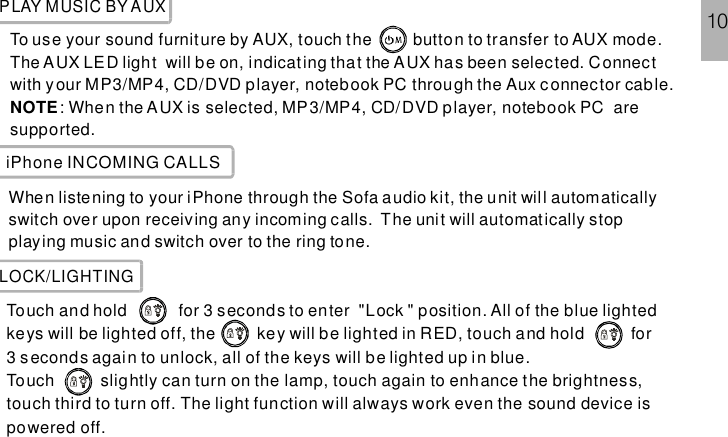 PLAY MUSIC BY AUXTo use your sound furniture by AUX, touch the button to transfer to AUX mode.The AUX LED light will be on, indicating that the AUX has been selected. C: When the AUX is selected, MP3/MP4, CD/DVD player, notebook PC aresupported.onnectwith your MP3/MP4, CD/DVD player, notebook PC through the Aux connector cable.NOTEiPhone INCOMING CALLSWhen listening to your iPhone through the Sofa audio kit, the unit will automaticallyswitch over upon receiving any incoming calls. The unit will automatically stopplaying music and switch over to the ring tone.LOCK/LIGHTINGTouch and hold for 3 seconds to enter &quot;Lock &quot; position. All of the blue lightedkeys will be lighted off, t touch and hold for3 seconds again to unlock, all of the keys will be lighted up in blue.Touch slightly can turn on the lamp, touch again to enhance the brightness,touch third to turn off. The light function will always work even the sound device ispowered off.he key will be lighted in RED,10