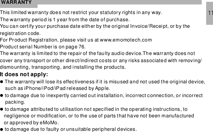 WARRANTYThis limited warranty does not restrict your statutory rights in any way.The warranty period is 1 year from the date of purchase.You can certify your purchase date either by the original Invoice/Receipt, or by theregistration code.For Product Registration, please visit us at www.emomotech.comProduct serial Number is on page 76.The warranty is limited to the repair of the faulty audio device.The warranty does notcover any transport or other direct/indirect costs or any risks associated with removing/dismounting, transporting, and installing the products.The warranty will lose its effectiveness if it is misused and not used the original device,such as iPhone/iPod/iPad released by Apple.to damage due to inexpertly carried out installation, incorrect connection, or incorrectpacking.to damage attributed to utilisation not specified in the operating instructions, tonegligence or modification, or to the use of parts that have not been manufacturedor approved by eMoMo.to damage due to faulty or unsuitable peripheral devices.It does not apply:●●●●11