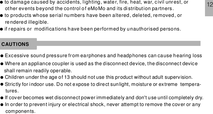 to damage caused by accidents, lighting, water, fire, heat, war, civil unrest, orother events beyond the control of eMoMo and its distribution partners.to products whose serial numbers have been altered, deleted, removed, orrendered illegible.if repairs or modifications have been performed by unauthorised persons.●●●CAUTIONS●Excessive sound pressure from earphones and headphones can cause hearing loss●Where an appliance coupler is used as the disconnect device, the disconnect deviceshall remain readily operable.●●●●Children under the age of 13 should not use this product without adult supervision.Strictly for indoor use. Do not expose to direct sunlight, moisture or extreme tempera-tures.If cover becomes wet disconnect power immediately and don&apos;t use until completely dry.In order to prevent injury or electrical shock, never attempt to remove the cover or anycomponents.12