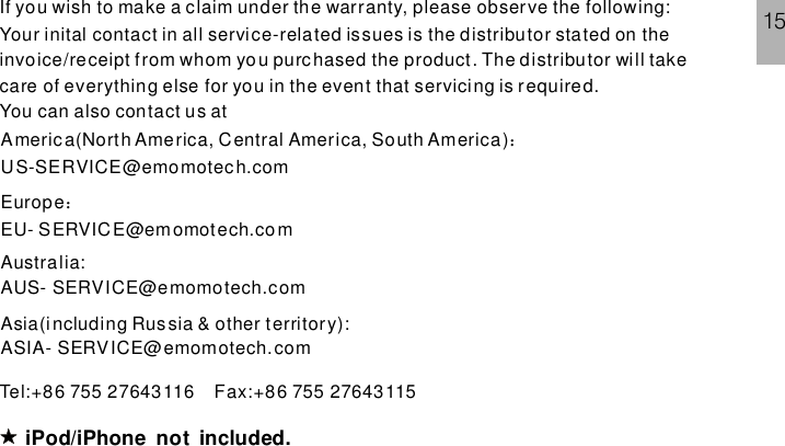 iPod/iPhone not included.If you wish to make a claim under the warranty, please observe the following:Your inital contact in all service-related issues is the distributor stated on theinvoice/receipt from whom yo u purc hased the product. The distributor will takecare of everything else for you in the event that servicing is required.You can also contact us atTel:+86 755 27643116 Fax:+86 755 27643115America(North America, Central America, South America)US-SERVICE@emomotech.com：EuropeEU- SERVICE@emomotech.com：Australia:AUS- SERVICE@emomotech.comAsia(including Russia &amp; other territory):ASIA- SERVICE@emomotech.com15