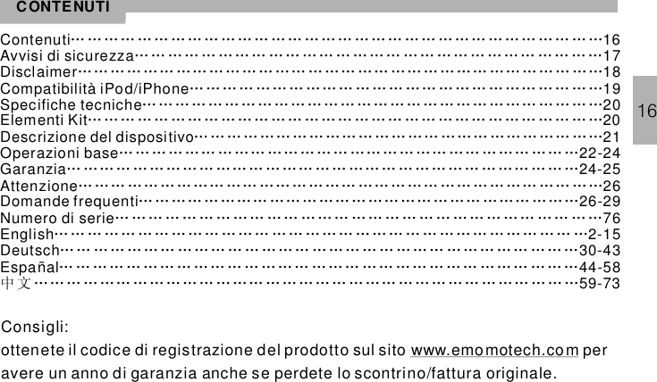 CONTENUTIContenuti 16Avvisi di sicurezza 17Disclaimer 18Compatibilità iPod/iPhone 19Specifiche tecniche 20Elementi Kit 20Descrizione del dispositivo 21Operazioni base 22-24Garanzia 24-25Attenzione 26Domande frequenti 26-29Numero di serie 76……………………………………………………………………………………… … …… … … …… … … …… … …… … … … …… … ……… … … ………… ………… …… ……… ……… … …… …… ………… …… ……… … … ………………………………………………………………………………………………………………………………………………………………………………………………………………………………………………………………………………………………………… …… ……… … …… …… ……… … …… ……… …… … …… …………………………………………………………………………………………… …… …… ………… …… …… … ……… …… ……… …… …… …… …… ……… ………………… …… ……… …………… ……… ……… … ……… … … … … … … …… …… … …… … … … … … … …… … … … … … … …ñal 44-58English 2-15Deutsch 30-43Espa 59-73………………………………………………………………………………………………………………………………………………………………………… … … … … …… … … … … … ……… … …… … … …… … … … … …… … ……中文………………………………………………………………………………………Consigli:ottenete il codice di registrazione del prodotto sul sito peravere un anno di garanzia anche se perdete lo scontrino/fattura originalewww.emomotech.com.16