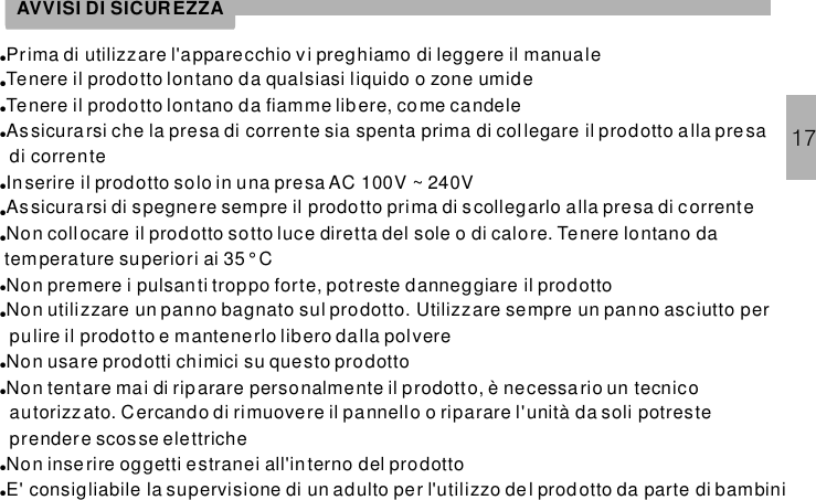 ●●●●●●●●●●●●●Prima di utilizzare l&apos;apparecchio vi preghiamo di leggere il manualeTenere il prodotto lontano da qualsiasi liquido o zone umideTenere il prodotto lontano da fiamme libere, come candeleAssicura rsi che la presa di corrente sia spenta prima di collegare il prodotto alla presadi correnteInserire il prodotto solo in una presa AC 100V ~ 240VAssicura rsi di spegnere sempre il prodotto prima di scollegarlo alla presa di c orrenteNon collocare il prodotto sotto luce diretta del sole o di calore. Tenere lontano datemperature superiori ai 35° CNon premere i pulsanti troppo forte, potreste danneggiare il prodottoNon utilizzare un panno bagnato sul prodotto. Utilizzare sempre un panno asciutto perpulire il prodotto e mantenerlo libero dalla polvereNon usare prodotti chimici su questo prodottoNon tentare mai di riparare personalmente il prodotto, è necessa rio un tecnicoautorizzato. Cercando di rimuovere il pannello o riparare l&apos;unità da soli potresteprendere scosse elettricheNon inserire oggetti estranei all&apos;interno del prodottoE&apos; consigliabile la supervisione di un adulto per l&apos;utilizzo de l prod otto da parte di bambiniAVVISI DI SICUREZZA17