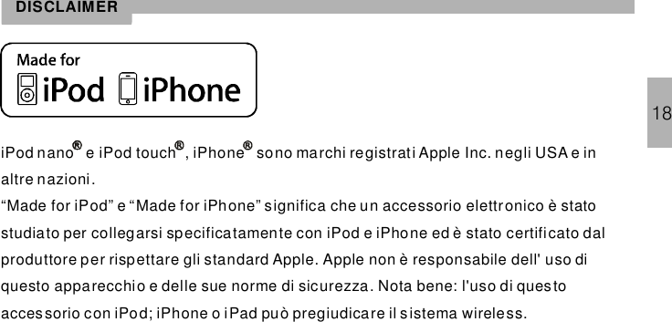 iPod nano e iPod touch , sono marchi registrati Apple Inc. negli USA e inaltre nazioni.“Made for iPod” e “Made for iPhone” significa che un accessorio elettronico è statostudiato per collegarsi specificatamente con iPod e iPhone ed è stato certificato dalproduttore per rispettare gli standard Apple. Apple non è responsabile dell&apos; uso diquesto apparecchio e delle sue norme di sicurezza. Nota bene: l&apos;uso di questoaccessorio con iPod; iPhone o iPad può pregiudicare il sistema wireless.iPhoneDISCLAIMER18