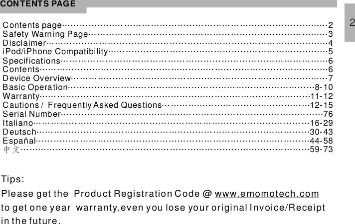 CONTENTS PAGEContents page 2Safety Warning Page 34iPod/ Compatibility 5Specifications 6Contents 6Device Overview 7Basic Operation 8-10Warranty 11-12Cautions / Frequently Asked Questions 12-1559-73……………………………………………………………… ………… ………… …… …… ……… ……… ……… …… ……… …………………… … ……………… ……… ………… …… ……… ……………………………………………………………………………………………………………………………………………………………………… … ………… … ………… …… ……… …………… ……… …… ……… ……… …… …………… …………………………………………………………………………………… …… ……… ……………… …………………… ……… …………… …………… ……Espa…………………… …… ……………………………………………………………………………… ……………………………………… …………………………………………… …… ……… …… ……… …………………… ……… ………… …… ……… ……… …… …… …… ………… …… ……… …… ………………………………………………………………………………………… ……… …………… ………………… …………… ……… ……… …… …………………………iPhoneSerial Number 76Italiano 16-29Deutsch 30-43中文Disclaimerñal 44-582Tips:Please get the Product Registration Code @to get one year warranty,even you lose your original Invoice/Receiptin the future.www.emomotech.com