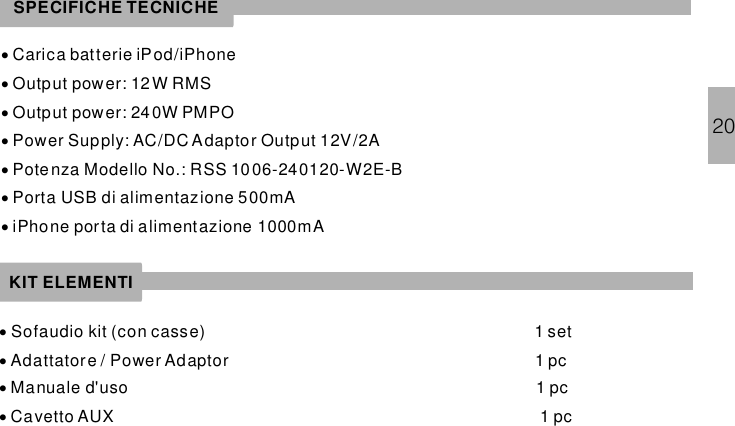····Carica batterie iPod/iPhoneOutput power: 12 W RMSOutput power: 24 0W PMPOPower Supply: AC/DC Adaptor Output 12V/2ARSS 1006-240120-W2E-B···Potenza Modello No.:Porta USB di alimentazione 500mAiPhone porta di alimentazione 1000mA····Sofaudio kit (con casse) 1 setAdattatore / Power Adaptor 1 pcManuale d&apos;uso 1 pcCavetto AUX 1 pcSPECIFICHE TECNICHEKIT ELEMENTI20