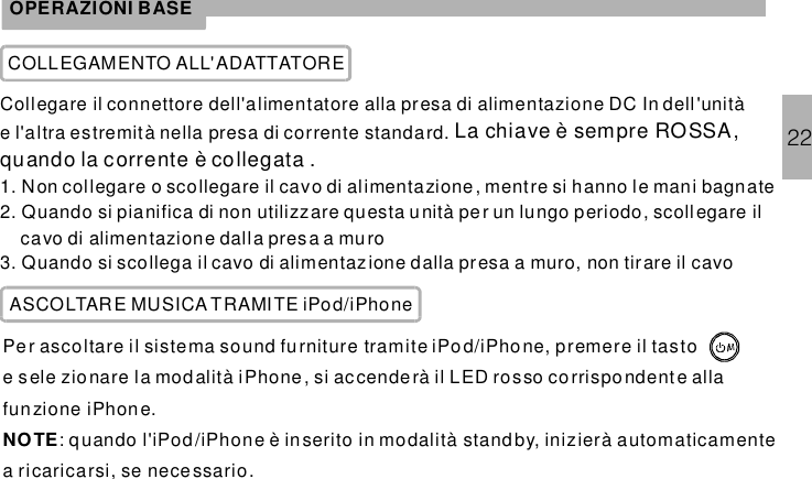 OPERAZIONI BASECOLLEGAMENTO ALL&apos;ADATTATORECollegare il connettore dell&apos;alimentatore alla presa di alimentazione DC In dell&apos;unitàe l&apos;altra estremità nella presa di corrente standard.1. Non collegare o scollegare il cavo di alimentazione, mentre si hanno le mani bagnate2. Quando si pianifica di non utilizzare questa unità pe r un lungo periodo, scollegare ilcavo di alimentazione dalla presa a muro3. Quando si scollega il cavo di alimentazione dalla presa a muro, non tirare il cavoLa chiave è sempre ROSSA,quando la corrente è collegata .ASCOLTARE MUSICA TRAMITE iPod/iPhonePer ascoltare il sistema tramite iPod/iPho ne, premere il tastoe sele zionare la modalità iPhone , si accenderà il LED rosso corrispo ndent e allafunzione .: quando l&apos;iPod /iPhone è inserito in modalità standby, inizierà automaticamentea ricaricarsi, se nece ssario.sound furnitureiPhoneNOTE22