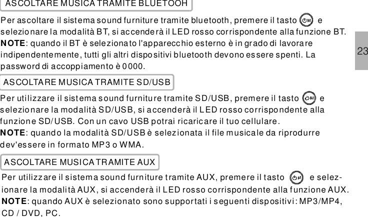 ASCOLTARE MUSICA TRAMITE BLUETOOHPer ascoltare il sistema tramite bluetooth, premere il tasto eselezio nare la modalità BT, si accenderà il LED rosso corrispondente alla funzione BT.: quando il BT è selezionato l&apos;apparecchio esterno è in grado di lavorareindipendentemente, tutti gli altri dispositivi bluetooth devono essere spenti. Lapassword di accoppiamento è 0000.sound furnitureNOTEASCOLTARE MUSICA TRAMITE SD/USBPer utilizzare il sistema tramite SD/USB, premere il tasto eselezionare la modalità SD/USB, si accenderà il LED rosso corrispondente allafunzione SD/USB. Con un cavo USB potrai ricaricare il tuo cellulare.: quando la modalità SD/USB è selezionata il file musica le da riprodurredev&apos;essere in formato MP3 o WMA.sound furnitureNOTEPer utilizzare il sistema tramite AUX, premere il tasto e selez-ionare la modalità AUX, si accenderà il LED rosso corrispondente alla f unzione AUX.: quando AUX è selezionato sono supportati i seguenti dispositivi: MP3/MP4,CD / DVD, PC.sound furnitureNOTEASCOLTARE MUSICA TRAMITE AUX23