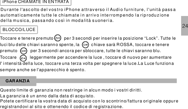 iPhone CHIAMATE IN ENTRATADu rante l&apos;asc olto d el vos tro iPhone a ttrav erso i l Audi o furn iture, l&apos;unità pass aau tomat icame nte tu tte le chiam ate i n ar ri v o int e rrompendo l a r ip rodu z ionede lla mu sica, pas sa ndo c o sì in moda lità s uoner ia.BLOCCO/LUCEToccare e tenere premuto per 3 secondi per inserire la posizione “Lock”. Tutte leluci blu d elle chiavi s aranno spente, la chiave sarà ROSSA, toccare e tenerepremuto per 3 secondi ancora per sbloccare, tutte le chiavi saranno blu.Toccare leggermente per accendere la luce , t occare di nuovo per aumentarel&apos; intensità della luce, toccare una terza volta per spegnere la luce.La Luce funzion asempre anche se l&apos;apparecchio è spento.GARANZIAQuesto limite di garan zia no n restringe in alcun modo i vostri diritti.La garanzia è un anno dalla data d i acquisto.Potete certificare la vostra data di acquisto co n lo scontrino/fattura originale oppureregi strandovi al sito e ottenendo il codice di registrazione.24