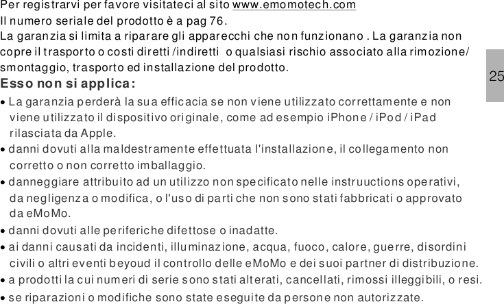 Per registrarvi per favore visitateci al sitoIl numero seriale del prodotto è a pag 76.La garanzia si limita a riparare gli apparecchi che non funz ionano . La garanzia noncopre il traspor to o costi diretti /indiretti o qualsiasi rischio associato alla rimozione/smontaggio, trasporto ed installazione del prodotto.·······www.emomotech.comEsso non si applica:La garanzia perderà la sua efficacia se non viene utilizzato correttamente e nonviene u tilizzato il dispositivo originale, come ad esempio iPhone / iPod / iPadrilasciata da Apple.danni dovuti alla maldestramente effettuata l&apos;installazione, il collegamento noncorretto o non corretto imballaggio.danneggiare attribuito ad un utilizzo non specificato nelle instruuctions ope rativi,da negligenza o modifica, o l&apos;uso di pa rti che non sono stati fabbricati o approvatoda eMoMo.danni dovuti alle periferiche difettose o inadatte.ai danni causati da incidenti, illuminazione, acqua, fuoco, calore, guerre, disordinicivili o altri eventi beyoud il controllo delle eMoMo e dei suoi partner di distribuzione.a prodotti la cui numeri di serie s ono s tati alterati, cancellati, rimossi illeggibili, o resi.se riparazioni o modifiche sono state eseguite da persone non autorizzate.25