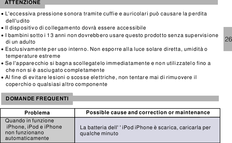 26DOMANDE FREQUENTIProblema Possible cause and correction or maintenanceQuando in funzione, enon funzionanoautomaticamenteiPhone iPod iPhone La batteria dell&apos; &apos; è scarica, caricarla perqualche minuto iPod iPhoneATTENZIONE······L&apos;eccessiva pressione sonora tramite cuffie e auricolari può causare la perditadell&apos;uditoIl dispositivo di collegamento dovrà essere accessibileI bambini sotto i 1 3 anni non dovrebbero usare questo prodot to senza supervisionedi un adultoEsclusivamente per uso interno. Non esporre alla luce solare diretta, umidità otemperature estremeSe l&apos;a pparecchio si bagna scollegatelo immediatamente e non utilizzatelo fino ache non si è asciugato completamenteAl fine di ev itare lesioni o scosse elettriche, non tentar e mai di rimuovere ilcoperchio o qualsiasi altro componente