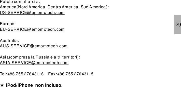 Potete contattarci a:America(Nord America, Centro America, Sud America):Europe:Australia:Asia(compresa la Russia e altri territori):US-SERVICE@emom otech.comEU-SERVICE@emom otech.comAUS-SERVICE@emomotech.comASIA-SERVICE@emo motech.comTel:+86 755 27643116 Fax:+86 755 27643115iPod/iPhone .non incluso29