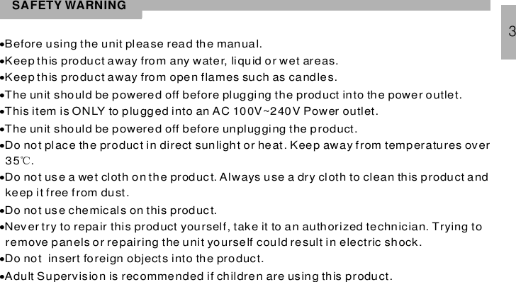 SAFETY WARNING············Before using the unit please read the manual.Keep this product away from any water, liquid or wet areas.Keep this product away from open flames such as candles.The unit should be powered off before plugging the product into the power outlet.This item is ONLY to plugged into an AC 100V~240V Power outlet.he unit should be powered off before unplugging the product.Do not place the product in direct sunlight or heat. Keep away from temperatures over35 .Do not use a wet cloth on the product. Always use a dry cloth to clean this product andkeep it free from dust.Do not use chemicals on this product.Never try to repair this product yourself, take it to an authorized technician. Trying toremove panels or repairing the unit yourself could result in electric shock.Do not insert foreign objects into the product.Adult Supervision is recommended if children are using this product.T℃3