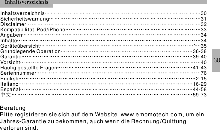 30InhaltsverzeichnisInhaltsverzeichnis 30Sicherheitswarnung 31Disclaimer 32Kompatibili tätAngaben 34Inhalte 34Geräteübersicht ^ 35Grundlegende Operation 36-38Garantie 39-40Vorsicht 40Häufig gestellte Fragen 41-43Seriennummer 76… …… … … … … … … … … … … … …… … … … … … … … … …… …… … … …… … … … … … ……… … … … …… … …… … … … …… …… … … … …… ……… … … … …… … …… … … … … … … … … …… ……… ……… …… ……… … … … … …… … … ……… … … ……… ………………………………………………………………………………………………………………………………………………………………………………… ……… …… …… ……… …… …… …………………… ……… … … …… …… … … ……… …… …… …… …… …… …… …… ………… …… … …… ……… …… ……… …… … ……… …… ……… ……… ……… ………… …… ……… …… ……… ……… ……… ……… … ……… ……………… … … … … … … … … … … … …… …… … …… … …… … ……… …………………………… … …… …… ……… …… ……… ……… …ñal 44-58iPod/iPhone 33English 2-15Italiano 16-29Espa 59-73… … ……… ……… …… …… … ……… …… …… … ……… … … …… … ………… … … …… …… …… … …… … … … … … … … …… … … … …… … …… … ……………………………………………………………………………………中 文… … … … …… … …… … … … … … … … … … … … …… … … … … … … …… … …Beratung:Bitte registrieren sie sich auf dem Website um einJahres-Garantie zu bekommen, auch wenn die Rechnung/Quittungverloren sind .ww w.emomotech.com,