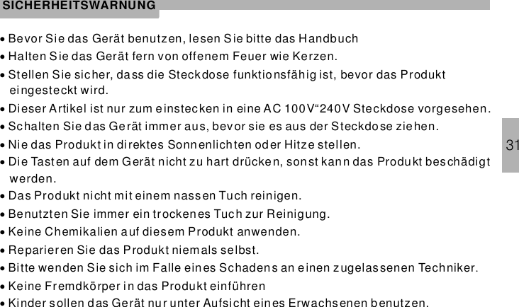 31SICHERHEITSWARNUNG··············Bevor Sie das Gerät benutzen, lesen S ie bitte das HandbuchHalten Sie das Gerät fern von offenem Feuer wie Kerzen.Stellen Sie sicher, dass die Steckdose funktionsfähig ist, bevor das Produkteingesteckt wird.Dieser Artikel ist nur zum einstec ken in eine AC 100V“240V Steckdose vorgesehen.Schalten Sie das Ge rät immer aus, bevor sie es aus der Steckdose ziehen.Nie das Produkt in direktes Sonnenlich ten oder Hitze stellen.Die Tasten auf dem Gerät nicht zu hart drücken, sonst kan n das Produkt beschädigtwerden.Das Produkt nicht mit einem nassen Tuch reinigen.Benutzten Sie immer ein trockenes Tuch zur Reinigung.Keine Chemikalien a uf diesem Produkt anwenden.Reparieren Sie das Produkt niem als selbst.Bitte wenden Sie sich im Falle ein es Schadens an einen zugelassenen TechnikerKeine Fremdkörper in das Produkt einführenKinder s ollen das Gerät nur unter Aufsicht eines Erwachsenen benutzen..