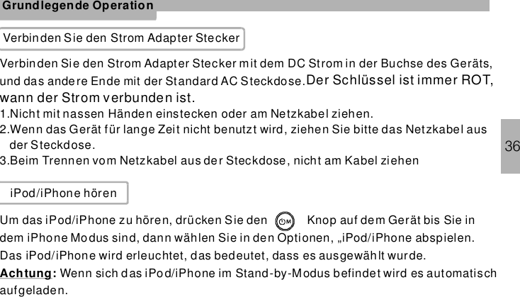 36Grundlegende OperationVerbinden Sie den Strom Adapter SteckerVerbinden Sie den Strom Adapter Stecker mit dem DC Strom in der Buchse des Geräts,und das andere Ende mit der Standard AC Steckdose.1.Nicht mit nassen Händen einstecken oder am Netzkabel ziehen.2.Wenn das Gerät für lange Zeit nicht benutzt wird, ziehen Sie bitte das Netzkabel ausder Steckdose.3.Beim Trennen vom Netzkabel aus der Steckdose, nicht am Kabel ziehenDer Schlüssel ist immer ROT,wann der Strom verbunden ist.iPod/iPhone hörenUm das iPod/iPhone zu hören, drücken Sie den Knop auf dem Gerät bis Sie indem iPhone Mo dus sind, dann wählen Sie in den Optionen, „iPod/iPhone abspielen.Das iPod/iPhone wird erleuchtet, das bedeutet, dass es ausgewäh lt wurde.Wenn sich das im Stand-by-Modus befindet wird es automatischaufgeladen.Achtung: iPod/iPhone