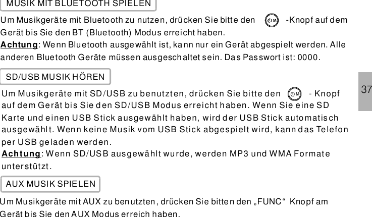 37MUSIK MIT BLUETOOTH SPIELENUm Musikgeräte mit Bluetooth zu nutzen, drücken Sie bitte den -Knopf auf demGerät bis Sie den BT (Bluetooth) Modus erreicht haben.: Wenn Bluetooth ausgewählt ist, kann nur ein Gerät abgespielt werden. Alleanderen Bluetooth Geräte müssen ausgeschaltet sein. Das Passwort ist: 0000.AchtungSD/USB MUSIK HÖRENUm Musikgeräte mit SD/USB zu benutzten, drücken Sie bi tte den - Knopfauf dem Gerät bis Sie den SD/USB Modus erreicht haben. Wenn Sie eine SDKa rte und e inen USB Stick a usgewählt ha ben, wird d er USB Stic k auto mat is chausgewählt. Wenn keine Musik vom USB Stick abgespielt wird, kann d as Telefonper USB geladen werd en.: Wenn SD/USB ausgewählt wurde, werden MP3 und WMA Formateunterstützt.AchtungAUX MUSIK SPIELENUm Musikgeräte mit AUX zu benutzten , drücken Sie bitte n den „FUNC“ Knopf amGerät bis Sie den AUX Modus erreich haben.