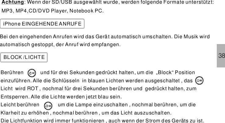 38Achtung: Wenn der SD/USB ausgewählt wurde, werden folgende Formate unterstützt:MP3, MP4,CD/DVD Player, Notebook PC.iPhone EINGEHENDE ANRUFEBei den eingehenden Anrufen wird das Gerät automatisch umschalten. Die Musik wirdautomatisch gestoppt, der Anruf wird empfangen.BLOCK /LICHTEBerühren und für drei Sekunden gedrückt halten, um die „Block“ Positioneinzuführen. Alle die Schlüsseln in blauen Lichten werden ausgeschaltet , dasLicht wird ROT , nochmal für drei Sekunden berühren und gedrückt halten, zumEntsperren. Alle die Lichte werden jetzt blau sein.Leicht berühren um die Lampe einzuschalten , nochmal berühren, um dieKlarheit zu erhöhen , nochmal berühren , um das Licht auszuschalten.Die Lichtfunktion wird immer funktionieren , auch wenn der Strom des Geräts zu ist.