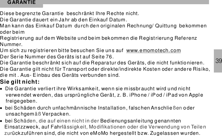 39GARANTIEDiese begrenz te Garantie beschränkt Ihre Rechte nicht.Die Garantie dauert ein Jahr ab den Einkauf Datum.Man kann das Einkauf Datum durch den originalen Rechnung/ Quittung bekommenoder beimRegistrierung auf dem Website und beim bekommen die Registrierun g ReferenzNummer.Um sich zu registrieren bitte besuchen Sie un s aufDer Serie Nummer d es Geräts ist auf Seite 76.Die Garantie beschränkt sich auf die Reparatur des Geräts, die nicht funktionieren.Die Garantie gilt nicht für Transport oder direkte/indirekte Kosten oder andere Risiko,die mit . Aus- Einbau des Geräts verbunden sind.www.emomotech.comSie gilt nicht:···Die Garantie verliert ihre Wirksamkeit, wenn sie missbraucht wird u nd nichtverwe ndet werden, das ursprünglich e Gerät, z. B. iPhone / iPod / iPad von Applefreigegeben.bei Sc häden durch unfachmännische Installation, falschen An schlie oderunsachgem Verpacken.bei Sch Bedienungsanleitung g enanntenEinsatzzweck, auf Fahrlückzuführen sind, die nicht von eMoMo hergestellt bzw. Zugelassen wurden.ßenäßäden, die auf einen nicht in derässigkeit, Modifikationen oder die Verwendung von Teilenzur