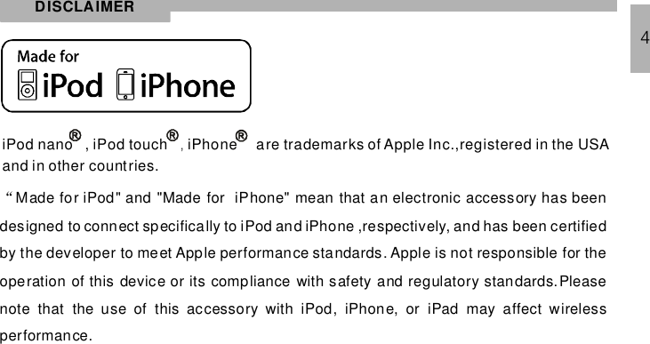 DISCLAIMER4iPod nano , iPod touch iPhone,are trademarks of Apple Inc.,registered in the USAand in other countries.“Made for iPod&quot; and &quot;Made for iPhone&quot; mean that an electronic accessory has beendesigned to connect specifically to iPod and iPhone ,respectively, and has been certifiedby the developer to meet Apple performance standards. Apple is not responsible for theoperation of this device or its compliance with safety and regulatory standards.Pleasenote that the use of this accessory with iPod, iPhone, or iPad may affect wirelessperformance.