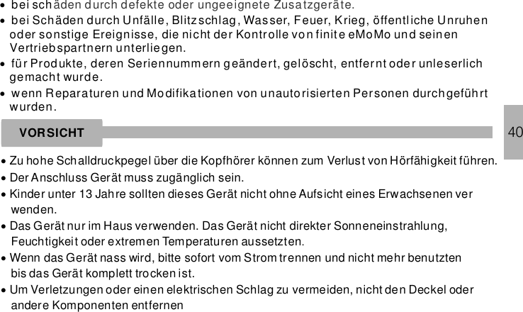 ····bei schbei Schäden durch Unfälle, Blitzschlag , Wasser, Feuer, Krieg, öffentliche Unruhenoder sonstige Ereignisse, die nicht der Kontrolle von finit e eMoMo und seinenVertriebspartnern unterliegen.für Produkte, deren Seriennummern geändert, gelöscht, entfernt oder unleserlichgemacht wurde.wenn Reparaturen und Modifikationen von unautorisierten Personen durchgeführtwurden.äden durch defekte oder ungeeignete Zusa tzgeräte.VORSICHT···Zu hohe Schalldruckpegel über die Kopfhörer können zum Verlust von Hörfähigkeit führen.Der Anschluss Gerät muss zugänglich sein.Kinder unter 13 Jahre sollten dieses Gerät nicht ohne Aufsicht eines Erwachsenen verwenden.···Das Gerät nur im Haus verwenden. Das Gerät nicht direkter Sonneneinstrahlung,Feuchtigkeit oder extremen Temperaturen aussetztenWenn das Gerät nass wird, bitte sofort vom Strom trennen und nicht mehr benutztenbis das Gerät komplett trocken ist.Um Verletzungen oder einen elektrischen Schlag zu vermeiden, nicht den Deckel oderandere Komponenten entfernen.40